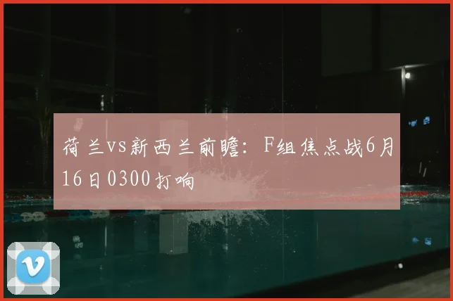 荷兰vs新西兰前瞻：F组焦点战6月16日0300打响