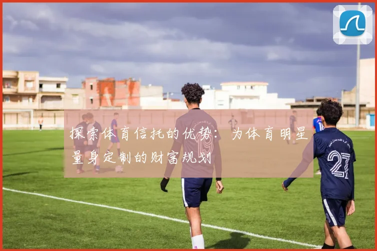 探索体育信托的优势：为体育明星量身定制的财富规划