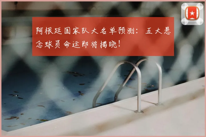 阿根廷国家队大名单预测:五大悬念球员命运即将揭晓!