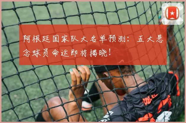 阿根廷国家队大名单预测：五大悬念球员命运即将揭晓！