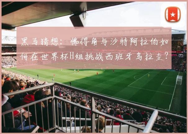 黑马猜想：佛得角与沙特阿拉伯如何在世界杯H组挑战西班牙乌拉圭？