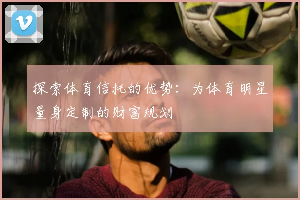 探索体育信托的优势：为体育明星量身定制的财富规划